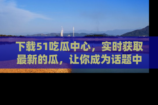 下载51吃瓜中心，实时获取最新的瓜，让你成为话题中心的焦点！