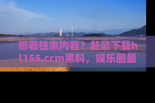 想看独家内容？赶紧下载hl155.ccm黑料，娱乐圈最劲爆的新闻一手掌握！
