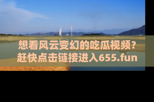 想看风云变幻的吃瓜视频？赶快点击链接进入655.fun吧！