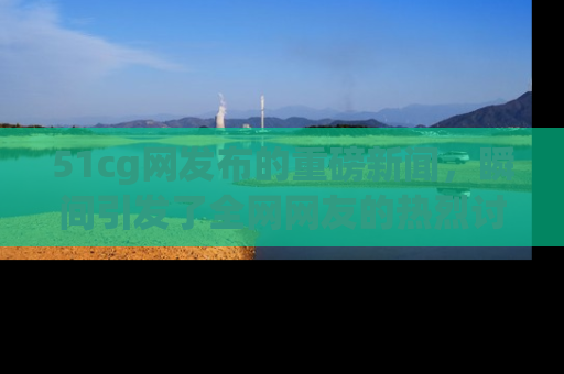 51cg网发布的重磅新闻，瞬间引发了全网网友的热烈讨论！