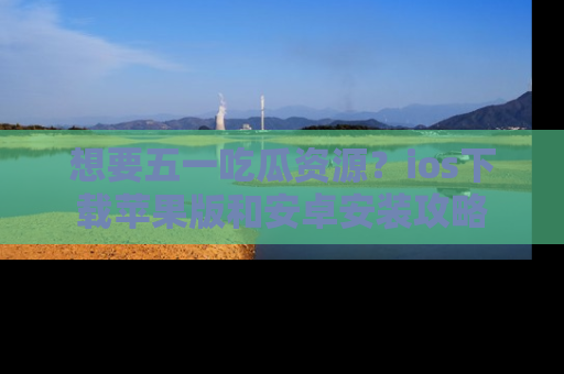 想要五一吃瓜资源？ios下载苹果版和安卓安装攻略