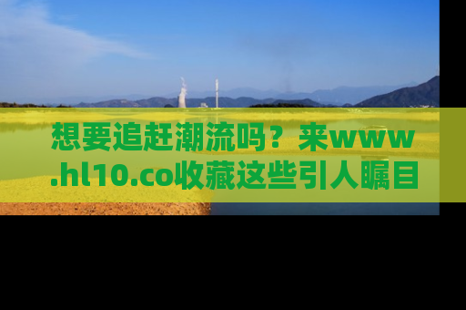 想要追赶潮流吗？来www.hl10.co收藏这些引人瞩目的新闻瞬间吧！