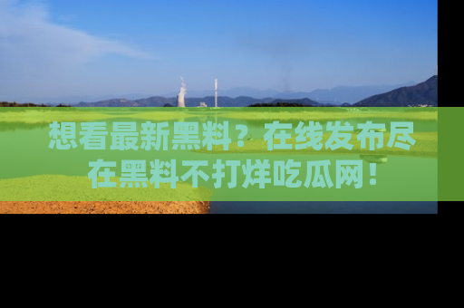想看最新黑料？在线发布尽在黑料不打烊吃瓜网！