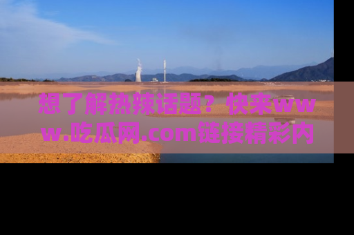 想了解热辣话题？快来www.吃瓜网.com链接精彩内容！
