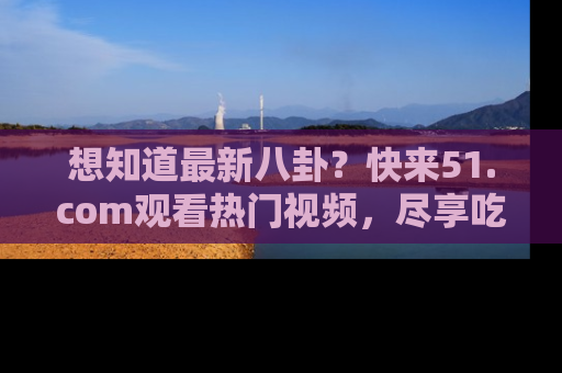 想知道最新八卦?快来51.com观看热门视频,尽享吃瓜乐趣!