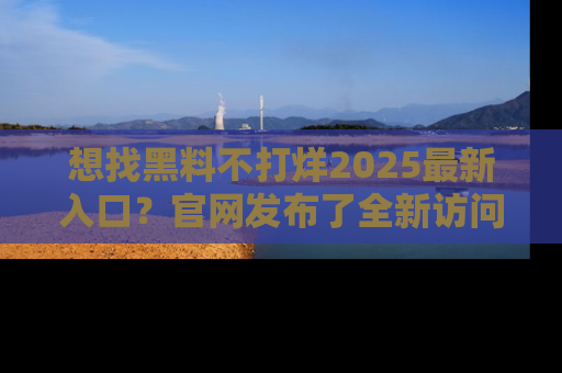 想找黑料不打烊2025最新入口？官网发布了全新访问指南！