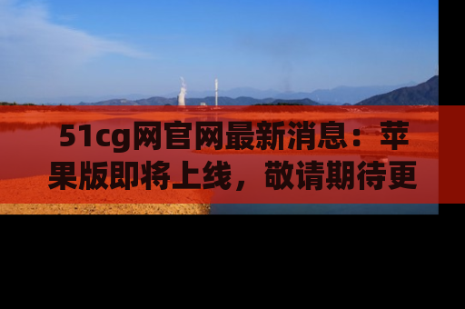 51cg网官网最新消息：苹果版即将上线，敬请期待更多吃瓜内容！