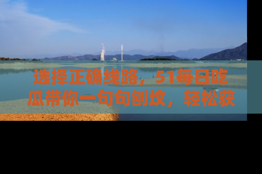 选择正确线路,51每日吃瓜带你一句句刨坟,轻松获取娱乐新资讯