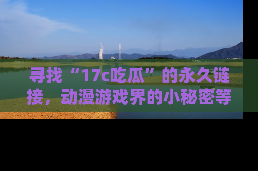 寻找“17c吃瓜”的永久链接,动漫游戏界的小秘密等你来揭秘!