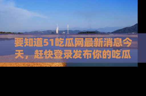 要知道51吃瓜网最新消息今天，赶快登录发布你的吃瓜体验吧！