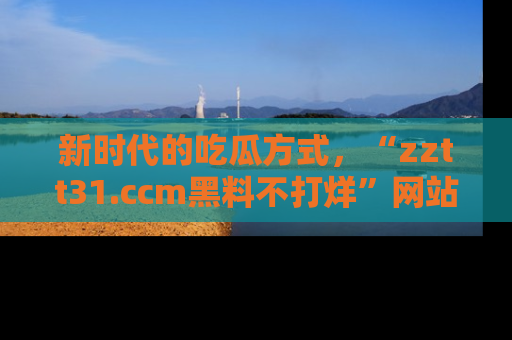 新时代的吃瓜方式,“zztt31.ccm黑料不打烊”网站为iOS用户带来惊喜