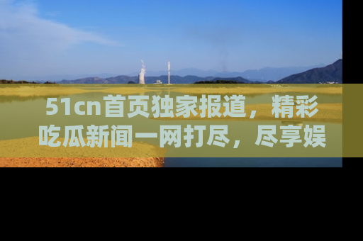 51cn首页独家报道，精彩吃瓜新闻一网打尽，尽享娱乐盛宴