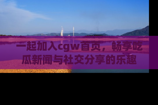 一起加入cgw首页，畅享吃瓜新闻与社交分享的乐趣