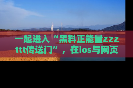 一起进入“黑料正能量zzzttt传送门”，在ios与网页中享受热辣资讯的快乐吧！