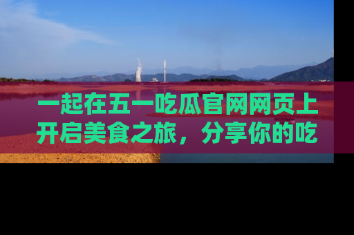 一起在五一吃瓜官网网页上开启美食之旅，分享你的吃瓜故事与精彩瞬间！