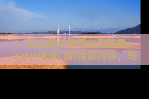 一起在线分享黑料正能量zzzttt传送门的精彩内容，与朋友互动！