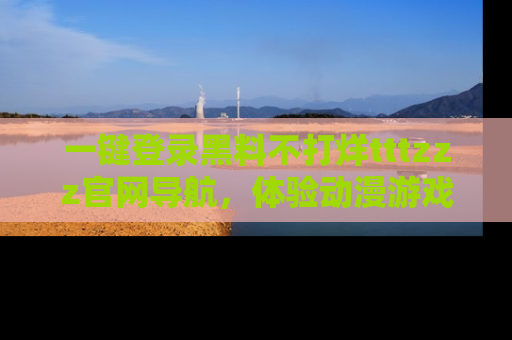 一键登录黑料不打烊tttzzz官网导航，体验动漫游戏风格黑料盛宴