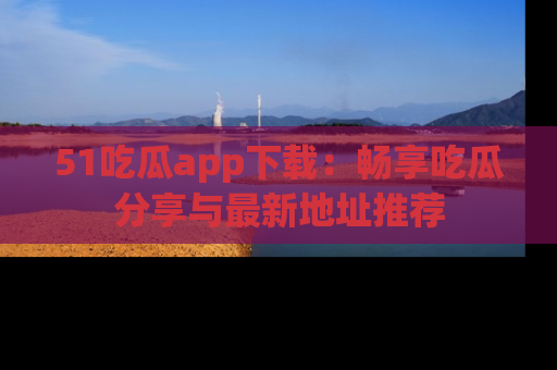 51吃瓜app下载:畅享吃瓜分享与最新地址推荐