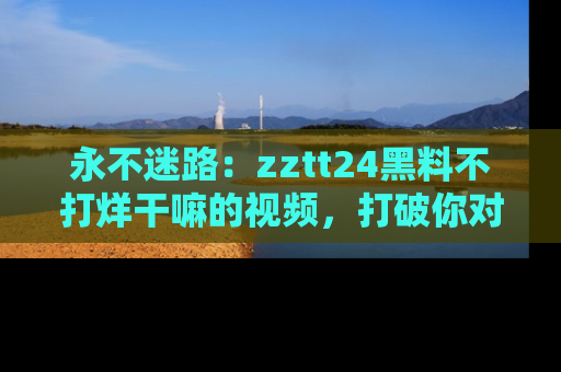 永不迷路：zztt24黑料不打烊干嘛的视频，打破你对吃瓜的固有认知！