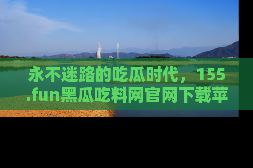 永不迷路的吃瓜时代，155.fun黑瓜吃料网官网下载苹果版陪你同行！