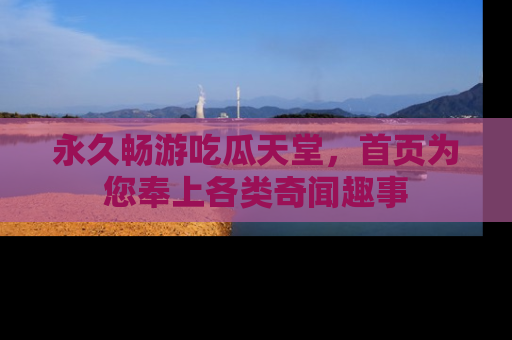 永久畅游吃瓜天堂，首页为您奉上各类奇闻趣事