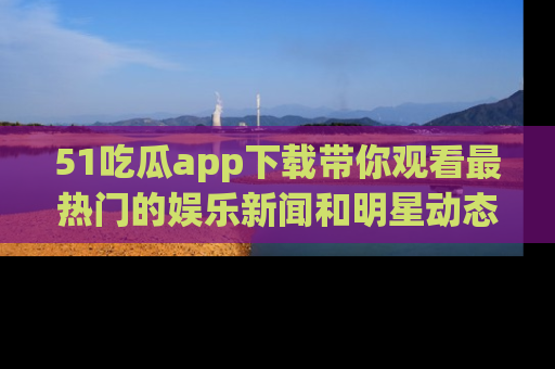 51吃瓜app下载带你观看最热门的娱乐新闻和明星动态