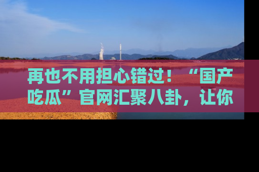 再也不用担心错过！“国产吃瓜”官网汇聚八卦，让你随时随地吃瓜。