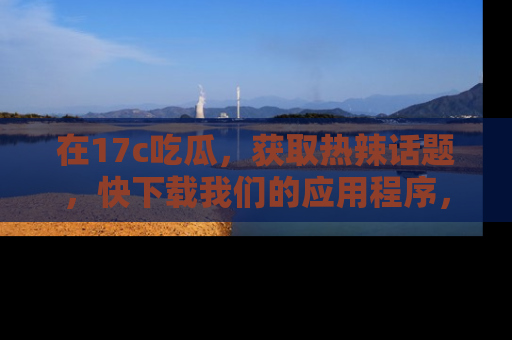 在17c吃瓜,获取热辣话题,快下载我们的应用程序,地址轻松找到!