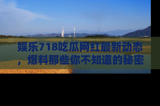娱乐718吃瓜网红最新动态,爆料那些你不知道的秘密!
