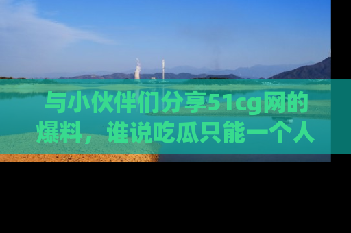 与小伙伴们分享51cg网的爆料,谁说吃瓜只能一个人?