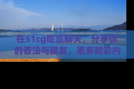 在51cg吃瓜聊天，分享你的看法与朋友，更多精彩内容请浏览网址www.51cg.com！