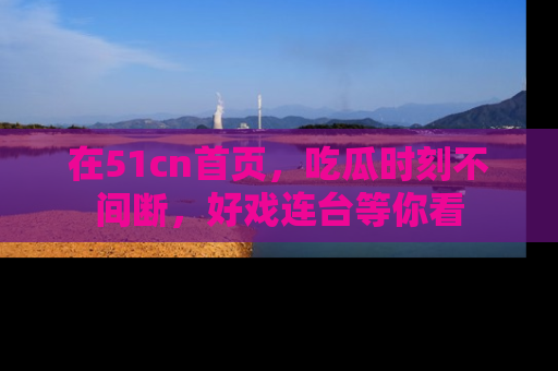在51cn首页,吃瓜时刻不间断,好戏连台等你看