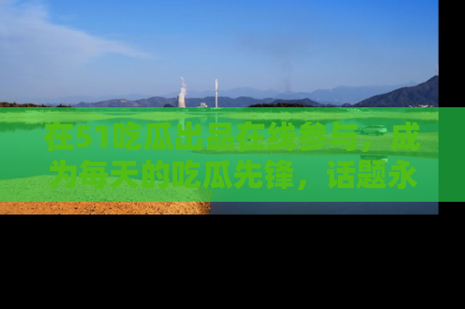 在51吃瓜出品在线参与,成为每天的吃瓜先锋,话题永不落幕!