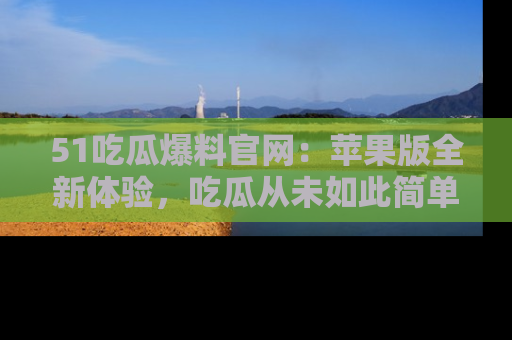 51吃瓜爆料官网：苹果版全新体验，吃瓜从未如此简单