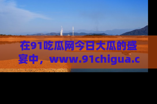 在91吃瓜网今日大瓜的盛宴中，www.91chigua.com带你领略每个让人咋舌的精彩故事！