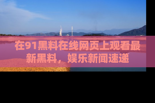 在91黑料在线网页上观看最新黑料，娱乐新闻速递
