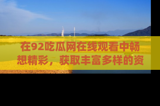 在92吃瓜网在线观看中畅想精彩，获取丰富多样的资源和app功能