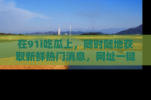 在91i吃瓜上,随时随地获取新鲜热门消息,网址一键直达!