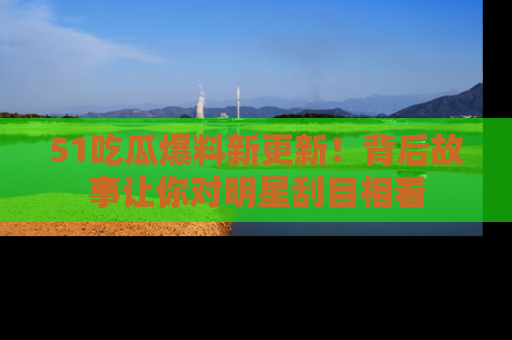 51吃瓜爆料新更新！背后故事让你对明星刮目相看