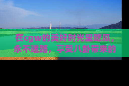 在cgw的美好时光里吃瓜，永不迷路，享受八卦带来的无限欢乐！