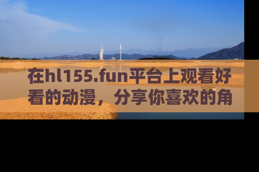 在hl155.fun平台上观看好看的动漫，分享你喜欢的角色和故事！