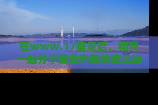 在www.17登录后，和我一起分享那些有趣的吃瓜经历吧！
