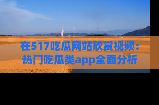 在517吃瓜网站欣赏视频：热门吃瓜类app全面分析