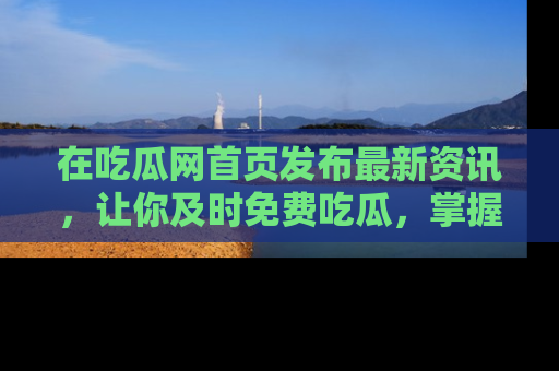 在吃瓜网首页发布最新资讯，让你及时免费吃瓜，掌握热点！