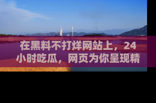 在黑料不打烊网站上，24小时吃瓜，网页为你呈现精彩内幕
