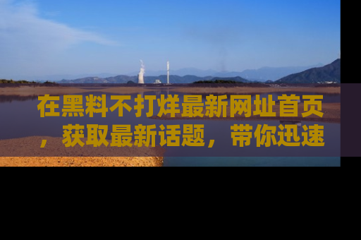 在黑料不打烊最新网址首页，获取最新话题，带你迅速了解娱乐圈大事！