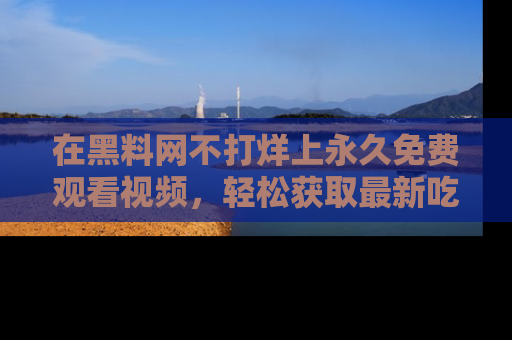在黑料网不打烊上永久免费观看视频,轻松获取最新吃瓜资讯!