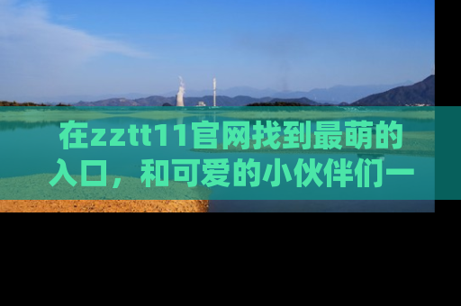 在zztt11官网找到最萌的入口，和可爱的小伙伴们一起吃瓜吧！