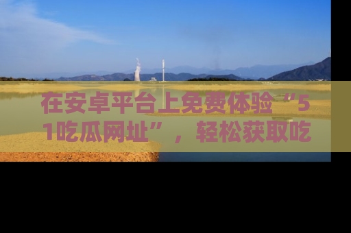 在安卓平台上免费体验“51吃瓜网址”，轻松获取吃瓜新鲜事！