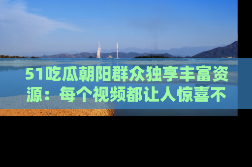 51吃瓜朝阳群众独享丰富资源：每个视频都让人惊喜不已！